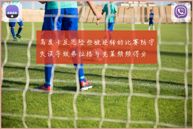 乌度卡反思险些被逆转的比赛防守失误导致弗拉格与克莱频频得分