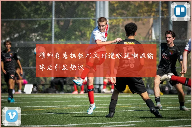 穆帅有意执教尤文却遭球迷嘲讽输球后引发热议