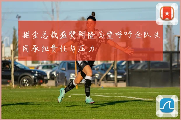 掘金总裁盛赞阿隆戈登呼吁全队共同承担责任与压力
