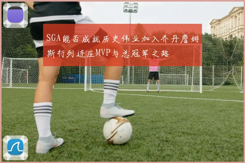SGA能否成就历史伟业加入乔丹詹姆斯行列连庄MVP与总冠军之路