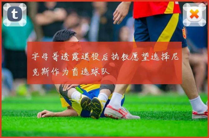 字母哥透露退役后执教愿望选择尼克斯作为首选球队