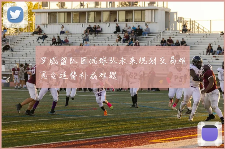罗威留队困扰球队未来规划交易难觅合适替补成难题