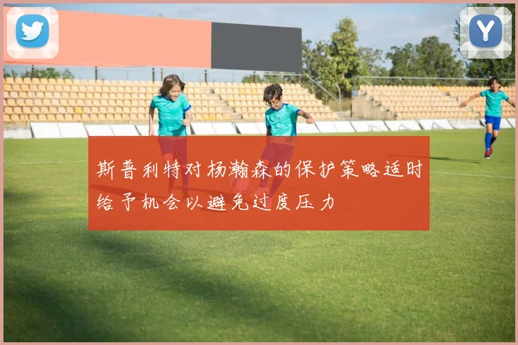 斯普利特对杨瀚森的保护策略适时给予机会以避免过度压力