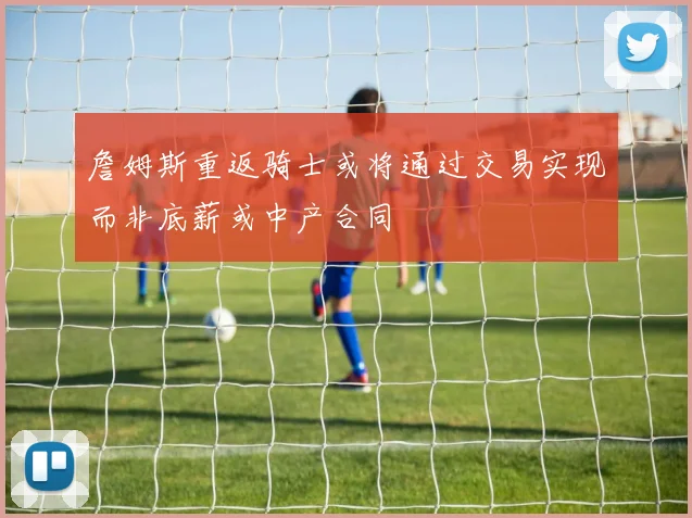 詹姆斯重返骑士或将通过交易实现而非底薪或中产合同