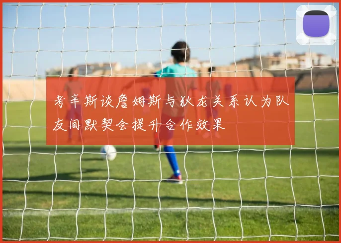 考辛斯谈詹姆斯与狄龙关系认为队友间默契会提升合作效果