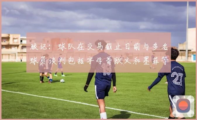 狼记：球队在交易截止日前与多名球员谈判包括字母哥欧文和墨菲等人