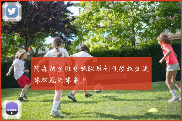 阿森纳全胜晋级欧冠创佳绩积分进球双冠失球最少