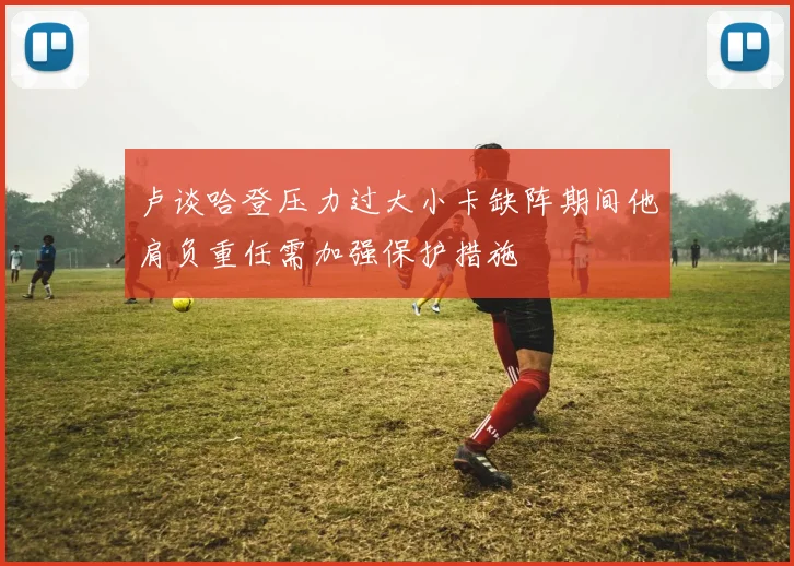 卢谈哈登压力过大小卡缺阵期间他肩负重任需加强保护措施