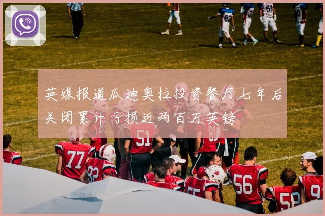 英媒报道瓜迪奥拉投资餐厅七年后关闭累计亏损近两百万英镑