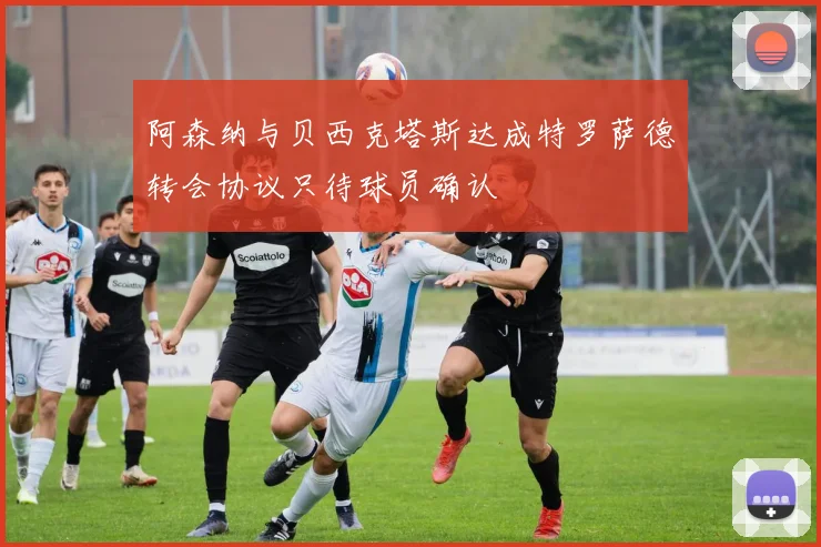 阿森纳与贝西克塔斯达成特罗萨德转会协议只待球员确认