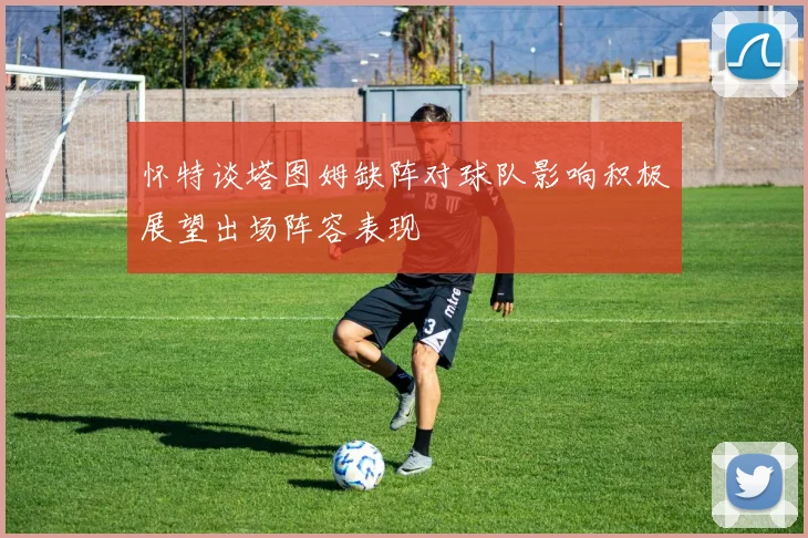 怀特谈塔图姆缺阵对球队影响积极展望出场阵容表现