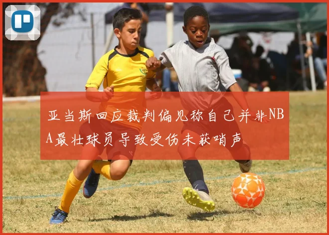 亚当斯回应裁判偏见称自己并非NBA最壮球员导致受伤未获哨声